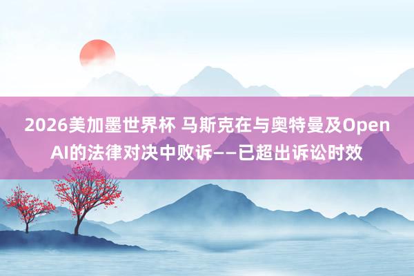 2026美加墨世界杯 马斯克在与奥特曼及OpenAI的法律对决中败诉——已超出诉讼时效