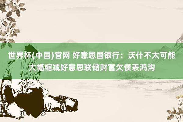 世界杯(中国)官网 好意思国银行:沃什不太可能大幅缩减好意思联储财富欠债表鸿沟