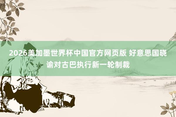 2026美加墨世界杯中国官方网页版 好意思国晓谕对古巴执行新一轮制裁