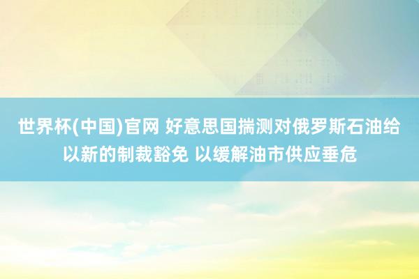 世界杯(中国)官网 好意思国揣测对俄罗斯石油给以新的制裁豁免 以缓解油市供应垂危