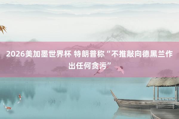 2026美加墨世界杯 特朗普称“不推敲向德黑兰作出任何贪污”