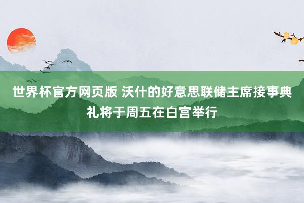 世界杯官方网页版 沃什的好意思联储主席接事典礼将于周五在白宫举行