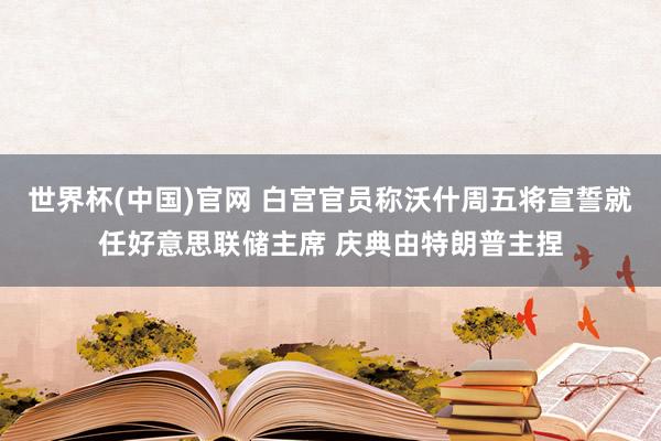世界杯(中国)官网 白宫官员称沃什周五将宣誓就任好意思联储主席 庆典由特朗普主捏