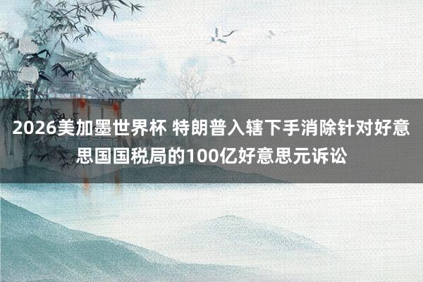 2026美加墨世界杯 特朗普入辖下手消除针对好意思国国税局的100亿好意思元诉讼