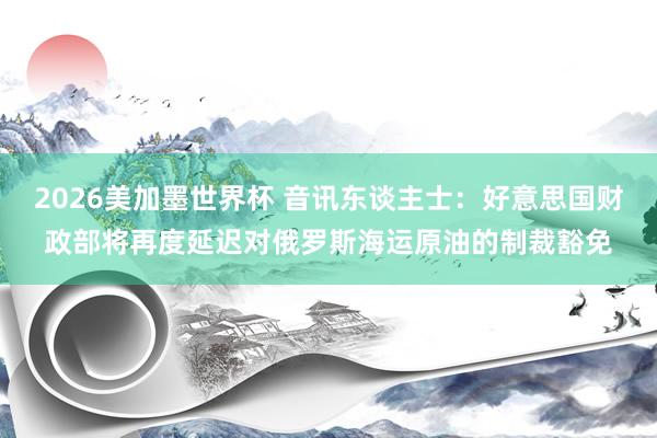 2026美加墨世界杯 音讯东谈主士:好意思国财政部将再度延迟对俄罗斯海运原油的制裁豁免