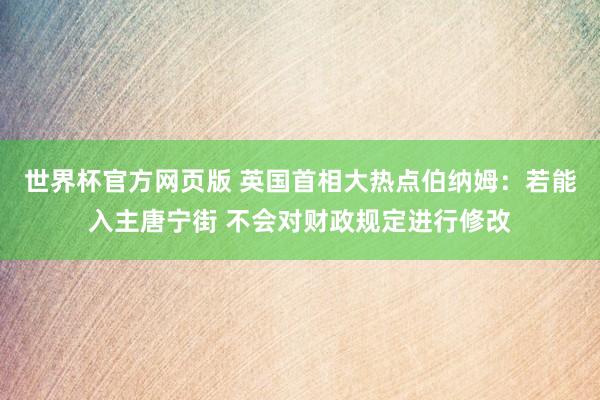 世界杯官方网页版 英国首相大热点伯纳姆:若能入主唐宁街 不会对财政规定进行修改