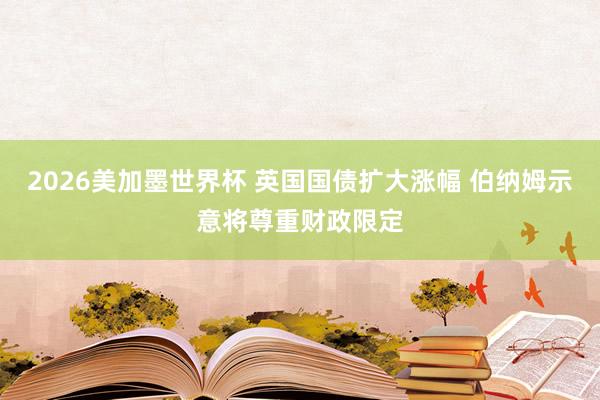 2026美加墨世界杯 英国国债扩大涨幅 伯纳姆示意将尊重财政限定