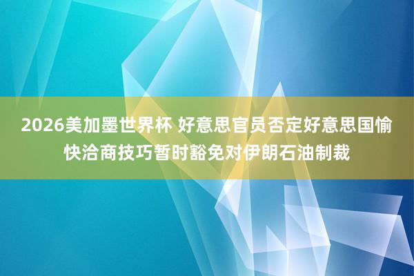 2026美加墨世界杯 好意思官员否定好意思国愉快洽商技巧暂时豁免对伊朗石油制裁