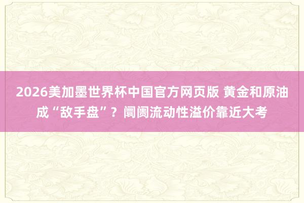 2026美加墨世界杯中国官方网页版 黄金和原油成“敌手盘”？阛阓流动性溢价靠近大考