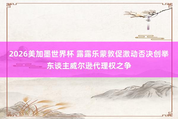 2026美加墨世界杯 露露乐蒙敦促激动否决创举东谈主威尔逊代理权之争