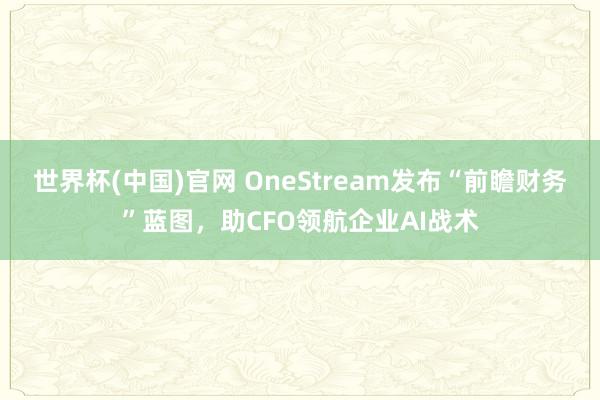 世界杯(中国)官网 OneStream发布“前瞻财务”蓝图,助CFO领航企业AI战术
