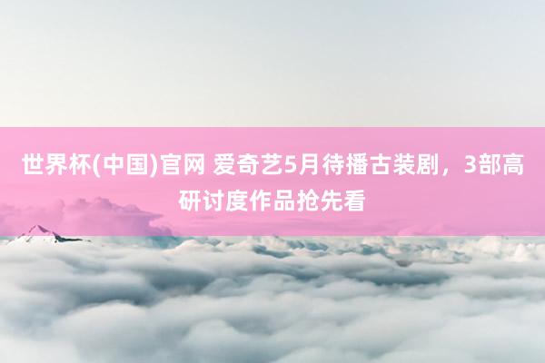 世界杯(中国)官网 爱奇艺5月待播古装剧,3部高研讨度作品抢先看