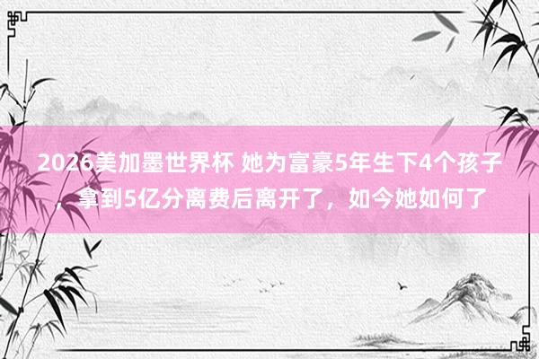 2026美加墨世界杯 她为富豪5年生下4个孩子,拿到5亿分离费后离开了,如今她如何了