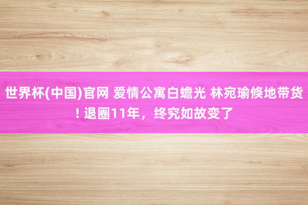 世界杯(中国)官网 爱情公寓白蟾光 林宛瑜倏地带货! 退圈11年,终究如故变了