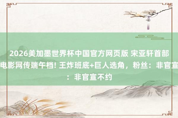 2026美加墨世界杯中国官方网页版 宋亚轩首部男主电影网传端午档! 王炸班底+巨人选角,粉丝:非官宣不约