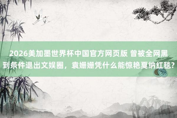 2026美加墨世界杯中国官方网页版 曾被全网黑到条件退出文娱圈,袁姗姗凭什么能惊艳戛纳红毯?