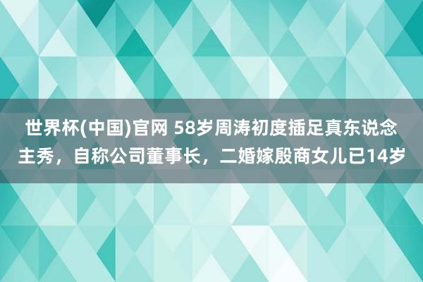 世界杯(中国)官网 58岁周涛初度插足真东说念主秀,自称公司董事长,二婚嫁殷商女儿已14岁