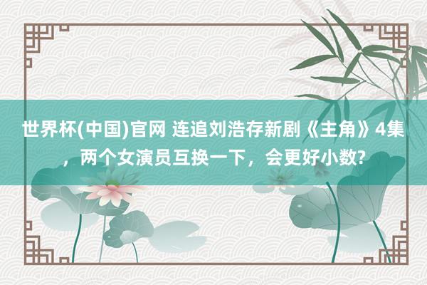 世界杯(中国)官网 连追刘浩存新剧《主角》4集,两个女演员互换一下,会更好小数?