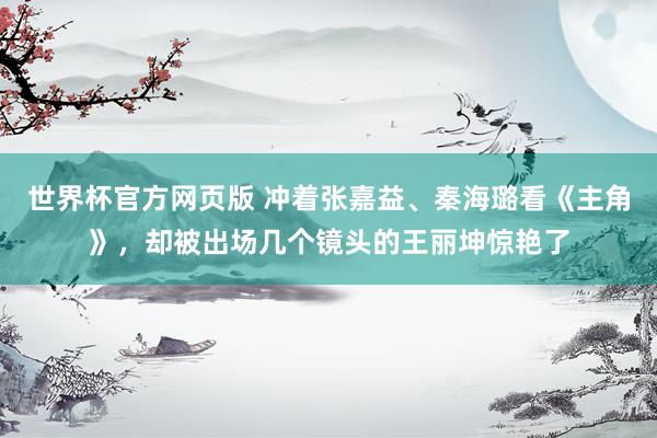 世界杯官方网页版 冲着张嘉益、秦海璐看《主角》,却被出场几个镜头的王丽坤惊艳了