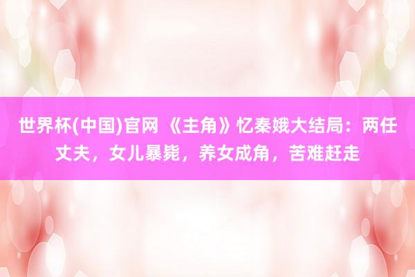 世界杯(中国)官网 《主角》忆秦娥大结局:两任丈夫,女儿暴毙,养女成角,苦难赶走