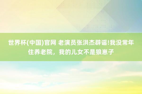 世界杯(中国)官网 老演员张洪杰辟谣!我没常年住养老院,我的儿女不是狼崽子