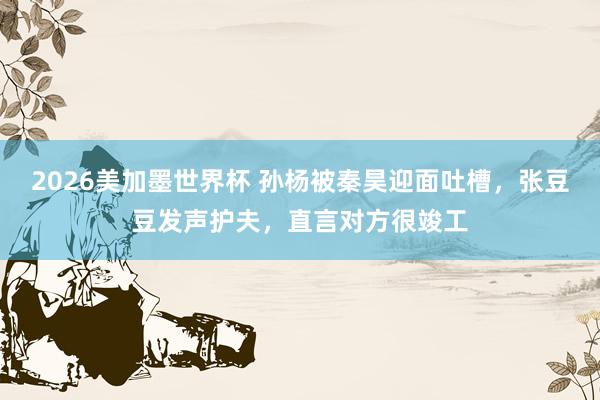 2026美加墨世界杯 孙杨被秦昊迎面吐槽,张豆豆发声护夫,直言对方很竣工