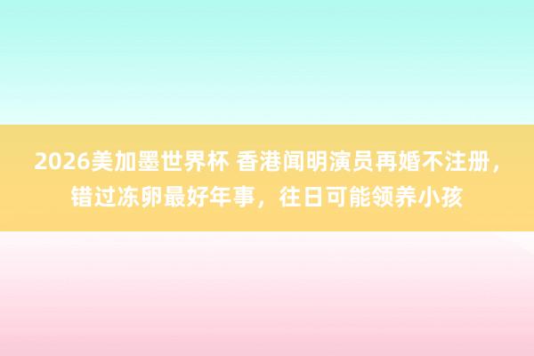2026美加墨世界杯 香港闻明演员再婚不注册,错过冻卵最好年事,往日可能领养小孩