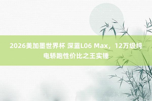 2026美加墨世界杯 深蓝L06 Max,12万级纯电轿跑性价比之王实锤