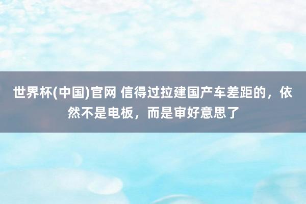 世界杯(中国)官网 信得过拉建国产车差距的,依然不是电板,而是审好意思了