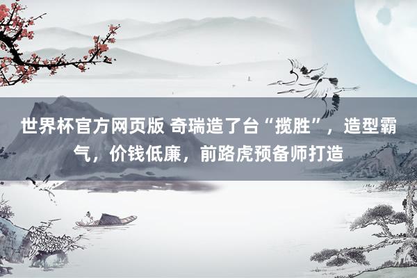 世界杯官方网页版 奇瑞造了台“揽胜”,造型霸气,价钱低廉,前路虎预备师打造