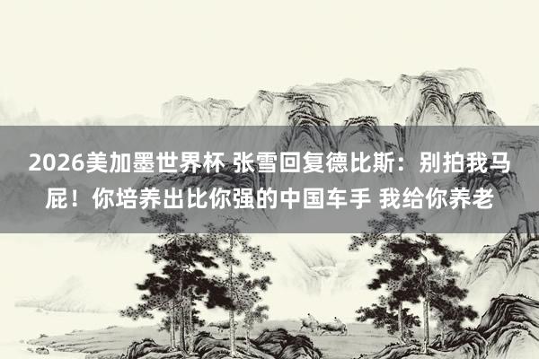 2026美加墨世界杯 张雪回复德比斯：别拍我马屁！你培养出比你强的中国车手 我给你养老