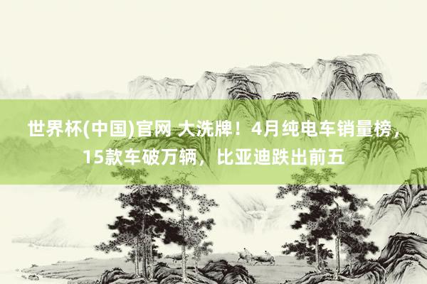 世界杯(中国)官网 大洗牌!4月纯电车销量榜,15款车破万辆,比亚迪跌出前五