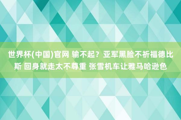世界杯(中国)官网 输不起?亚军黑脸不祈福德比斯 回身就走太不尊重 张雪机车让雅马哈逊色