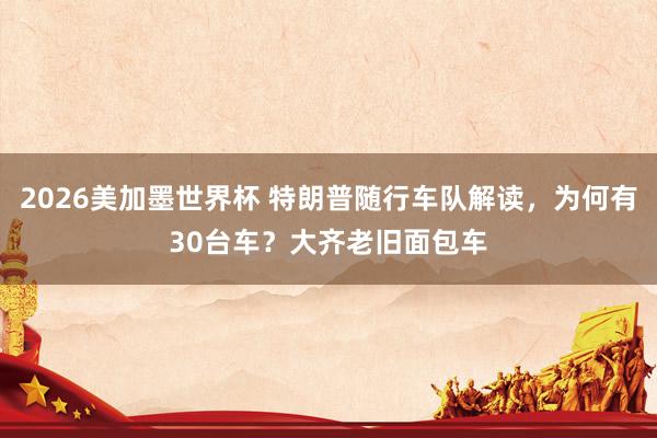 2026美加墨世界杯 特朗普随行车队解读，为何有30台车？大齐老旧面包车