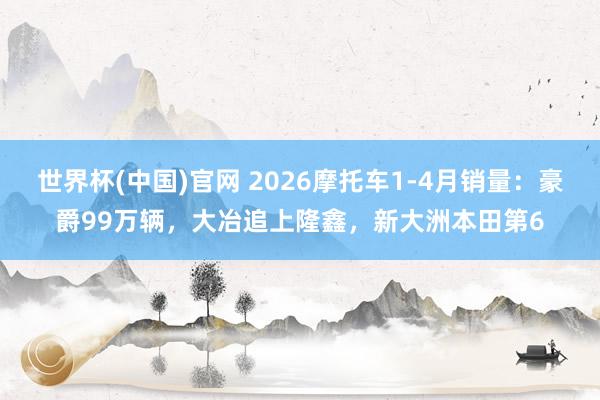 世界杯(中国)官网 2026摩托车1-4月销量:豪爵99万辆,大冶追上隆鑫,新大洲本田第6