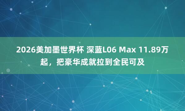 2026美加墨世界杯 深蓝L06 Max 11.89万起,把豪华成就拉到全民可及