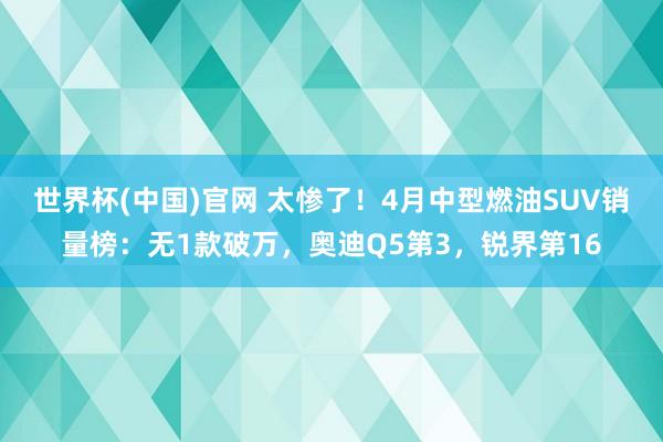 世界杯(中国)官网 太惨了!4月中型燃油SUV销量榜:无1款破万,奥迪Q5第3,锐界第16