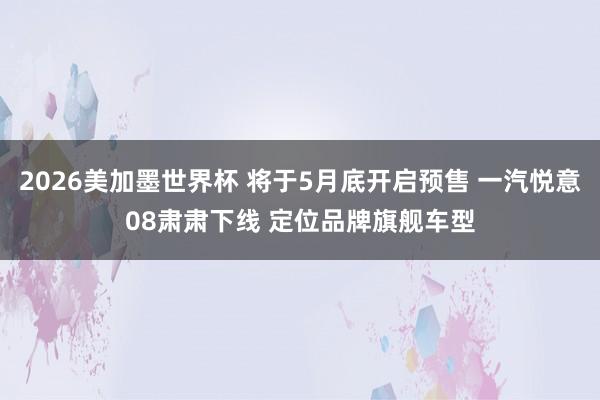 2026美加墨世界杯 将于5月底开启预售 一汽悦意08肃肃下线 定位品牌旗舰车型