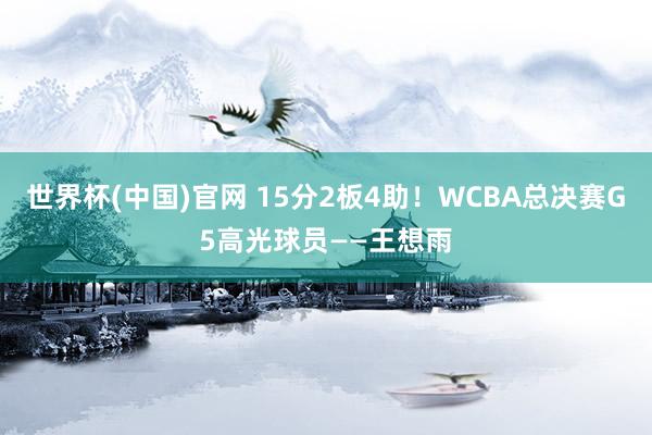 世界杯(中国)官网 15分2板4助！WCBA总决赛G5高光球员——王想雨