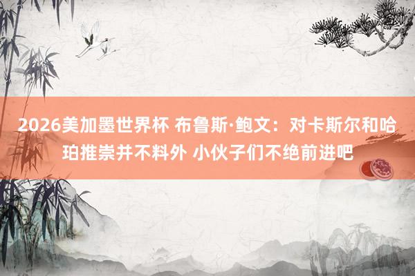 2026美加墨世界杯 布鲁斯·鲍文:对卡斯尔和哈珀推崇并不料外 小伙子们不绝前进吧