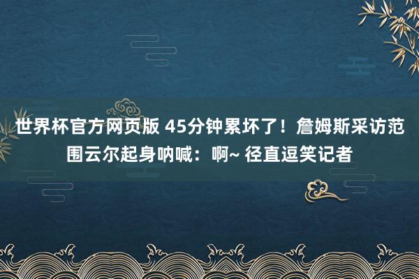 世界杯官方网页版 45分钟累坏了！詹姆斯采访范围云尔起身呐喊：啊~ 径直逗笑记者
