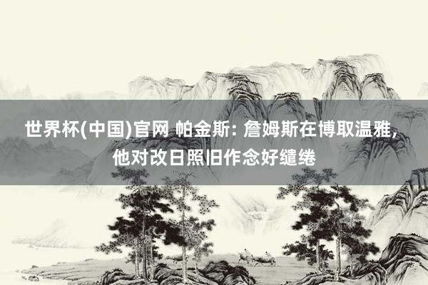 世界杯(中国)官网 帕金斯: 詹姆斯在博取温雅, 他对改日照旧作念好缱绻