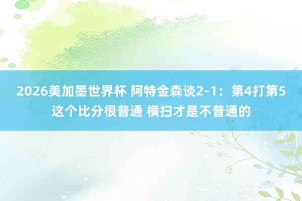 2026美加墨世界杯 阿特金森谈2-1:第4打第5这个比分很普通 横扫才是不普通的