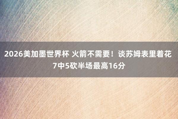 2026美加墨世界杯 火箭不需要！谈苏姆表里着花 7中5砍半场最高16分