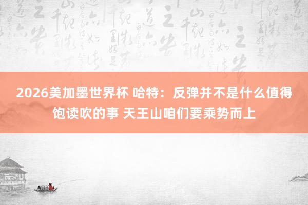 2026美加墨世界杯 哈特:反弹并不是什么值得饱读吹的事 天王山咱们要乘势而上