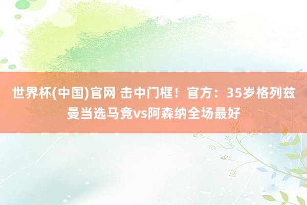 世界杯(中国)官网 击中门框！官方：35岁格列兹曼当选马竞vs阿森纳全场最好