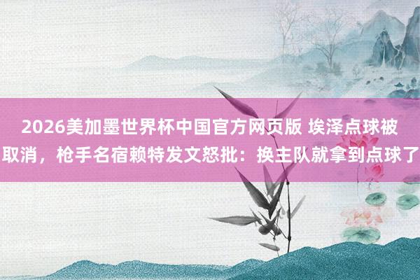2026美加墨世界杯中国官方网页版 埃泽点球被取消，枪手名宿赖特发文怒批：换主队就拿到点球了