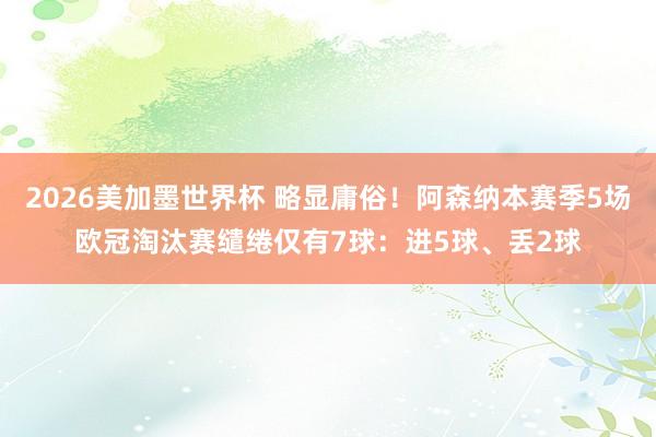 2026美加墨世界杯 略显庸俗！阿森纳本赛季5场欧冠淘汰赛缱绻仅有7球：进5球、丢2球