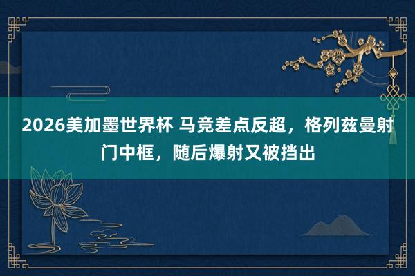 2026美加墨世界杯 马竞差点反超，格列兹曼射门中框，随后爆射又被挡出