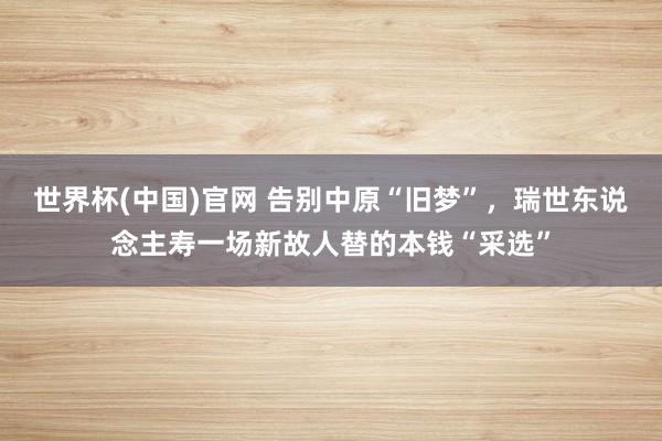 世界杯(中国)官网 告别中原“旧梦”,瑞世东说念主寿一场新故人替的本钱“采选”